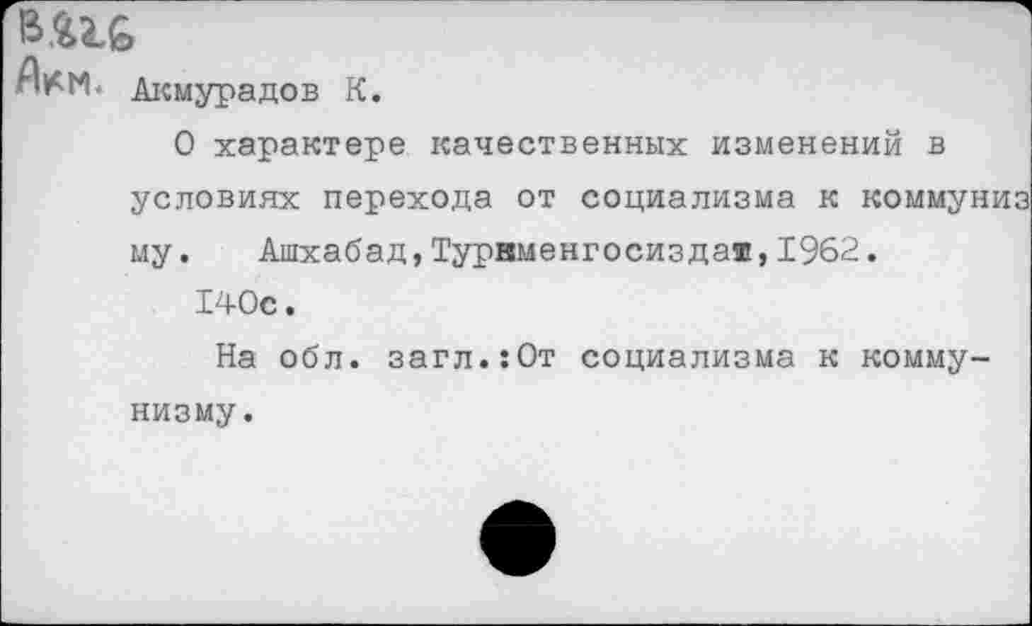 ﻿
Акмурадов К.
О характере качественных изменений в
условиях перехода от социализма к коммуниз му. Ашхабад,Турвменгосиздая,1962. 140с.
На обл. загл.:0т социализма к комму
низму.